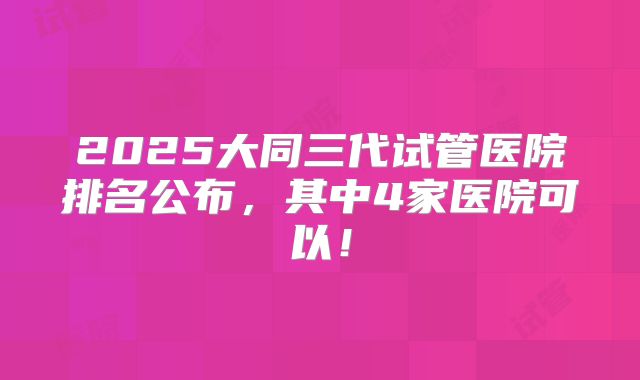 2025大同三代试管医院排名公布,其中4家医院可以!