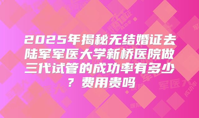 2025年揭秘无结婚证去陆军军医大学新桥医院做三代试管的成功率有多少?费用贵吗