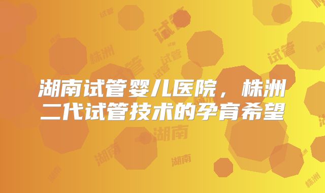 湖南试管婴儿医院,株洲二代试管技术的孕育希望