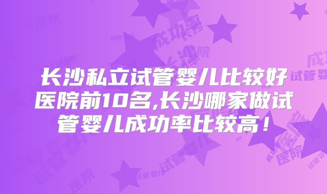 长沙私立试管婴儿比较好医院前10名,长沙哪家做试管婴儿成功率比较高！