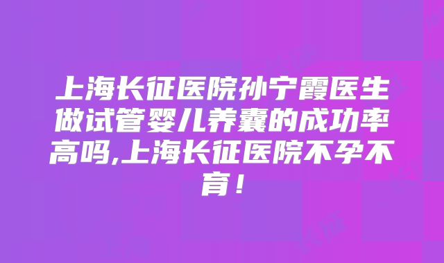 上海长征医院孙宁霞医生做试管婴儿养囊的成功率高吗,上海长征医院不孕不育！