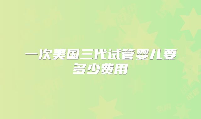 一次美国三代试管婴儿要多少费用