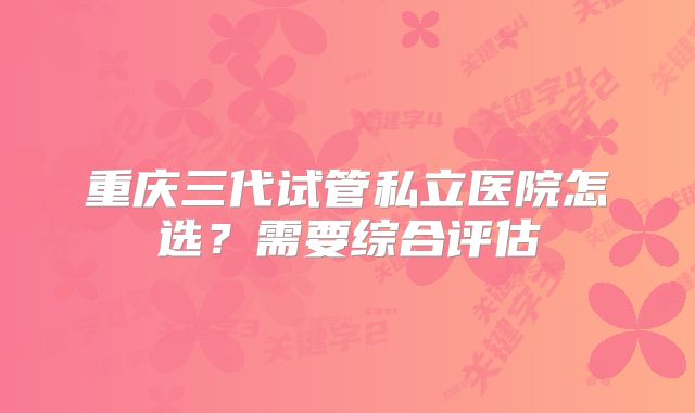 重庆三代试管私立医院怎选?需要综合评估