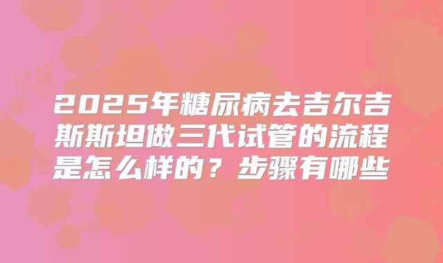 2025年糖尿病去吉尔吉斯斯坦做三代试管的流程是怎么样的？步骤有哪些