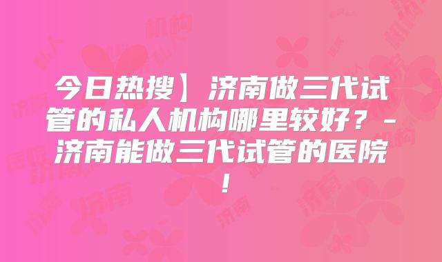 今日热搜】济南做三代试管的私人机构哪里较好?-济南能做三代试管的医院!