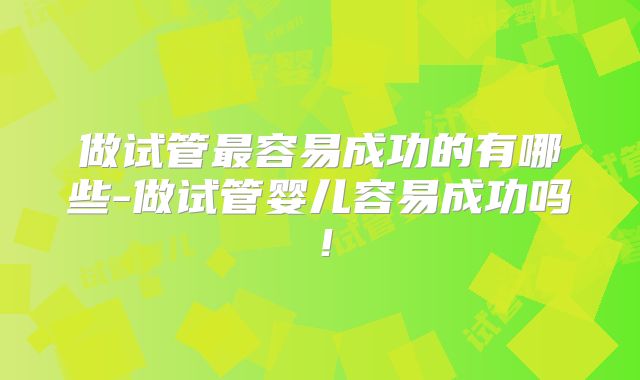 做试管最容易成功的有哪些-做试管婴儿容易成功吗！