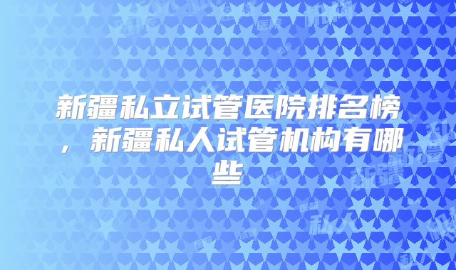 新疆私立试管医院排名榜,新疆私人试管机构有哪些