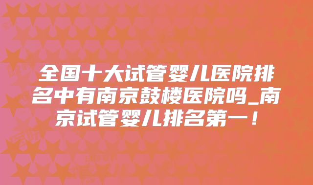 全国十大试管婴儿医院排名中有南京鼓楼医院吗_南京试管婴儿排名第一!