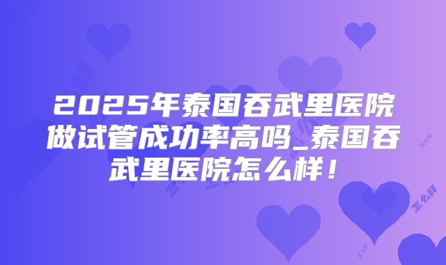 2025年泰国吞武里医院做试管成功率高吗_泰国吞武里医院怎么样!