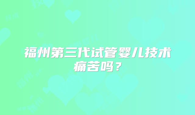 福州第三代试管婴儿技术痛苦吗?
