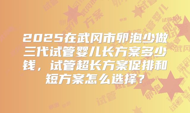 2025在武冈市卵泡少做三代试管婴儿长方案多少钱，试管超长方案促排和短方案怎么选择？