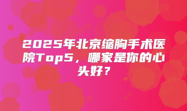 2025年北京缩胸手术医院Top5，哪家是你的心头好？
