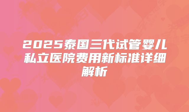 2025泰国三代试管婴儿私立医院费用新标准详细解析