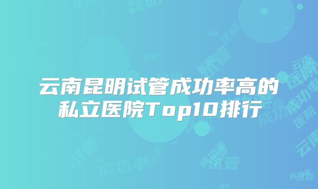 云南昆明试管成功率高的私立医院Top10排行