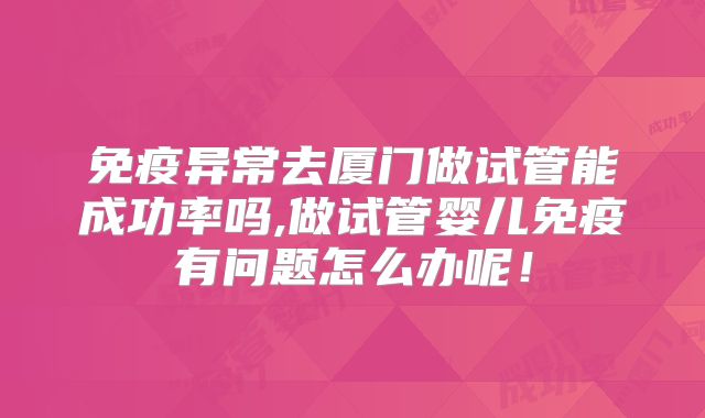 免疫异常去厦门做试管能成功率吗,做试管婴儿免疫有问题怎么办呢！