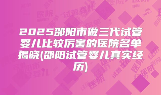 2025邵阳市做三代试管婴儿比较厉害的医院名单揭晓(邵阳试管婴儿真实经历)