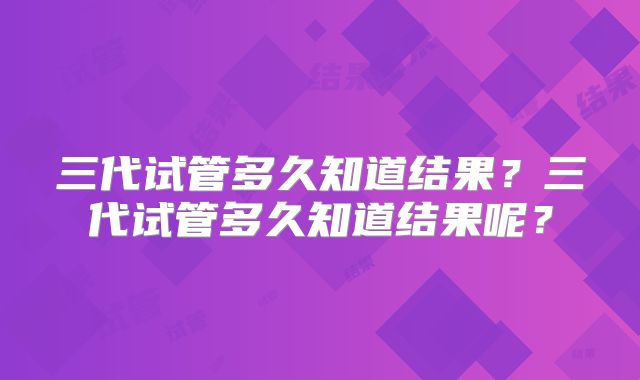 三代试管多久知道结果?三代试管多久知道结果呢?