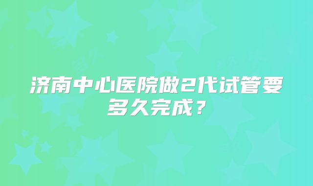 济南中心医院做2代试管要多久完成？