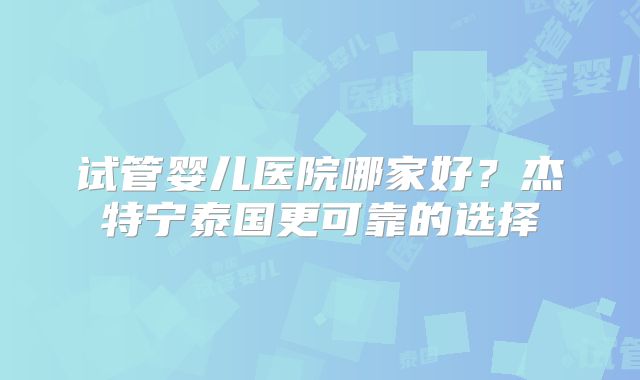 试管婴儿医院哪家好?杰特宁泰国更可靠的选择