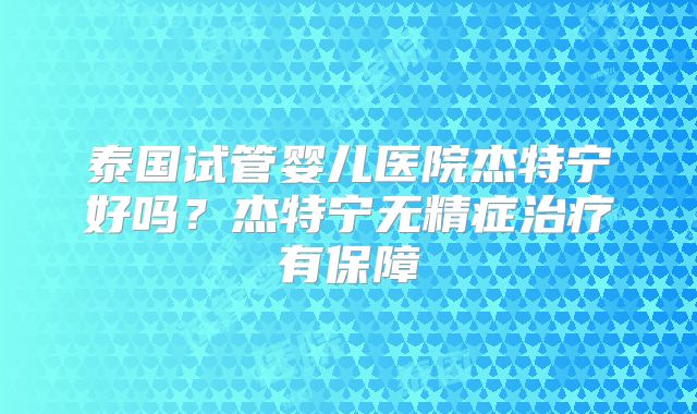 泰国试管婴儿医院杰特宁好吗？杰特宁无精症治疗有保障