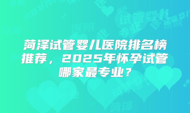 菏泽试管婴儿医院排名榜推荐，2025年怀孕试管哪家最专业？