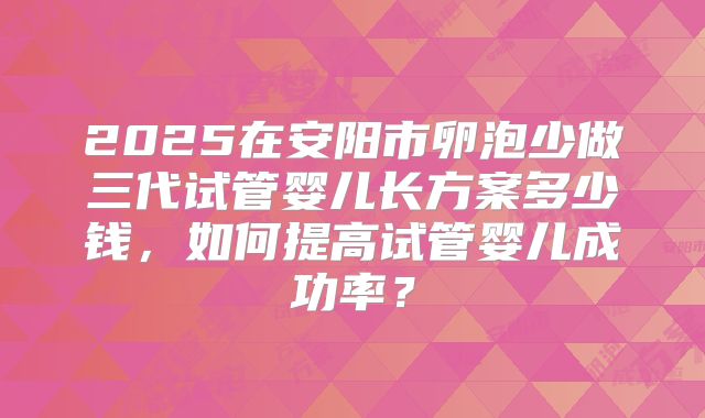 2025在安阳市卵泡少做三代试管婴儿长方案多少钱,如何提高试管婴儿成功率?
