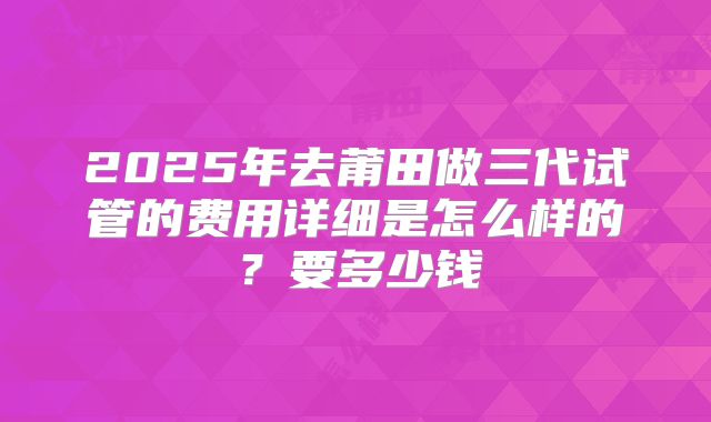 2025年去莆田做三代试管的费用详细是怎么样的？要多少钱