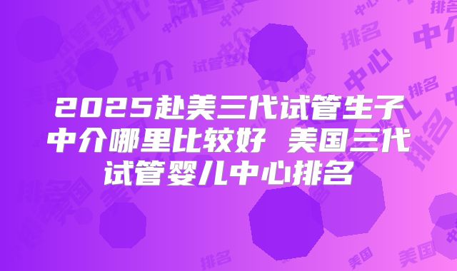 2025赴美三代试管生子中介哪里比较好 美国三代试管婴儿中心排名
