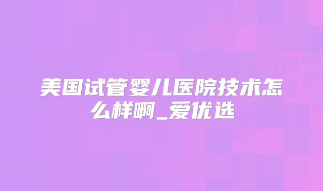 美国试管婴儿医院技术怎么样啊_爱优选