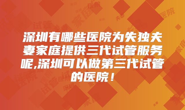 深圳有哪些医院为失独夫妻家庭提供三代试管服务呢,深圳可以做第三代试管的医院!