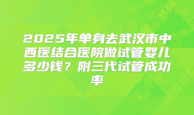 2025年单身去武汉市中西医结合医院做试管婴儿多少钱?附三代试管成功率