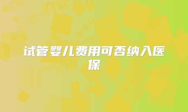 试管婴儿费用可否纳入医保