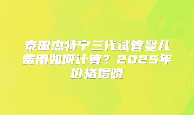 泰国杰特宁三代试管婴儿费用如何计算？2025年价格揭晓