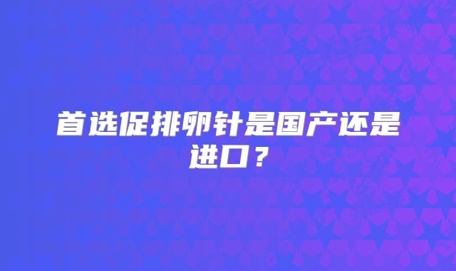 首选促排卵针是国产还是进口？