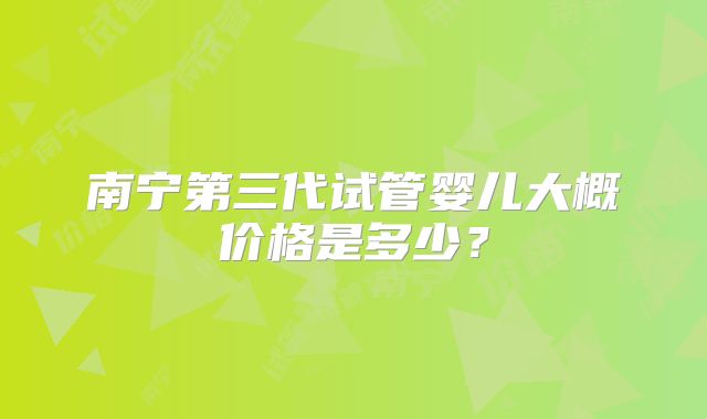 南宁第三代试管婴儿大概价格是多少？