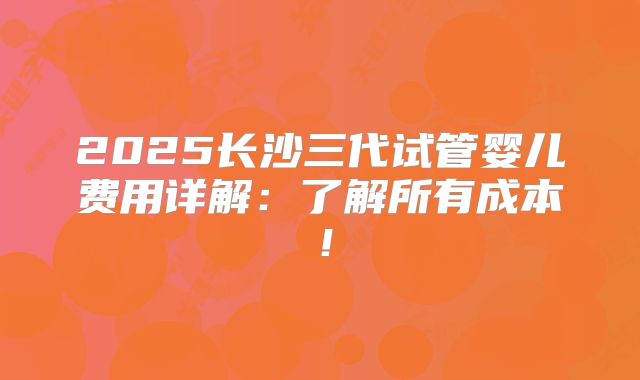 2025长沙三代试管婴儿费用详解:了解所有成本!