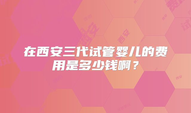 在西安三代试管婴儿的费用是多少钱啊？