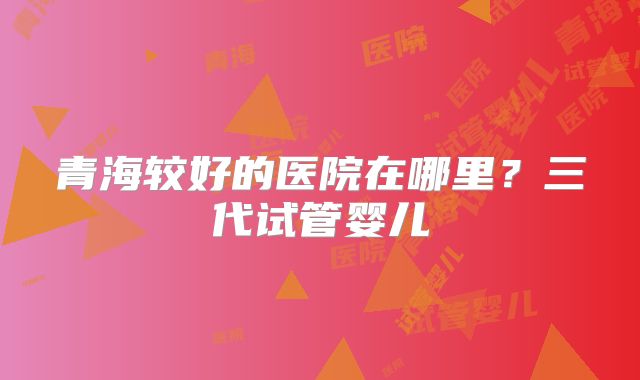 青海较好的医院在哪里？三代试管婴儿