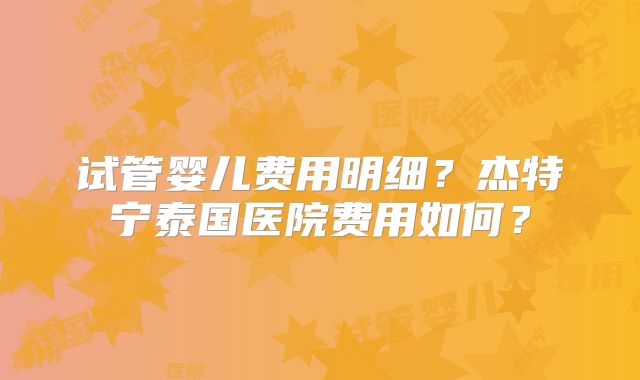 试管婴儿费用明细？杰特宁泰国医院费用如何？