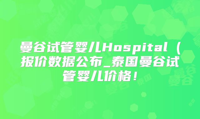 曼谷试管婴儿Hospital(报价数据公布_泰国曼谷试管婴儿价格!