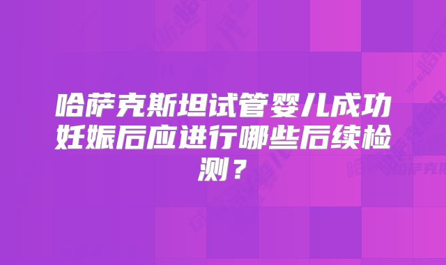哈萨克斯坦试管婴儿成功妊娠后应进行哪些后续检测？