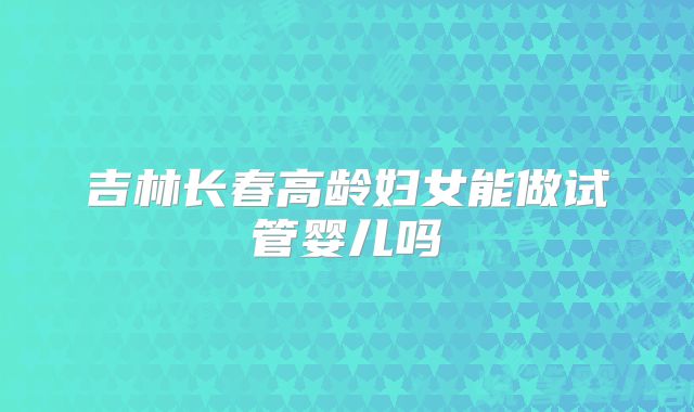吉林长春高龄妇女能做试管婴儿吗
