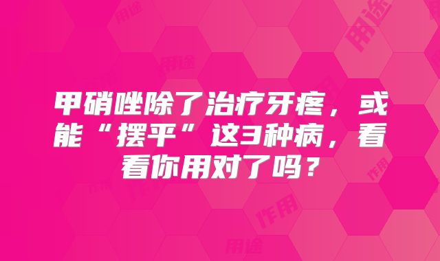 甲硝唑除了治疗牙疼，或能“摆平”这3种病，看看你用对了吗？