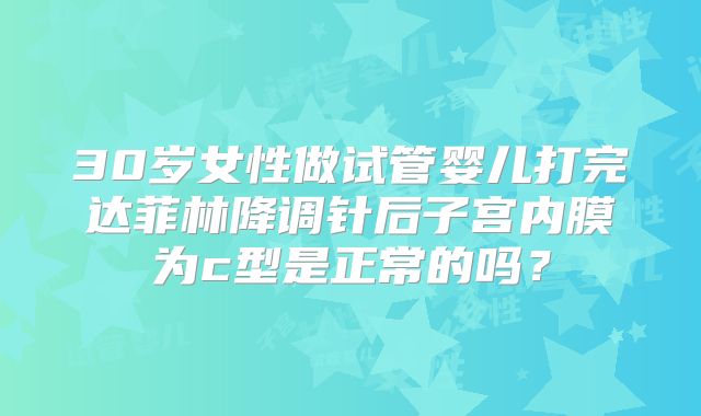 30岁女性做试管婴儿打完达菲林降调针后子宫内膜为c型是正常的吗？