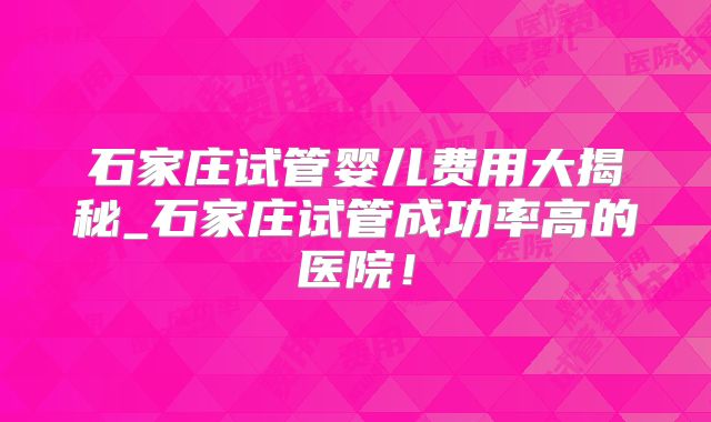 石家庄试管婴儿费用大揭秘_石家庄试管成功率高的医院！