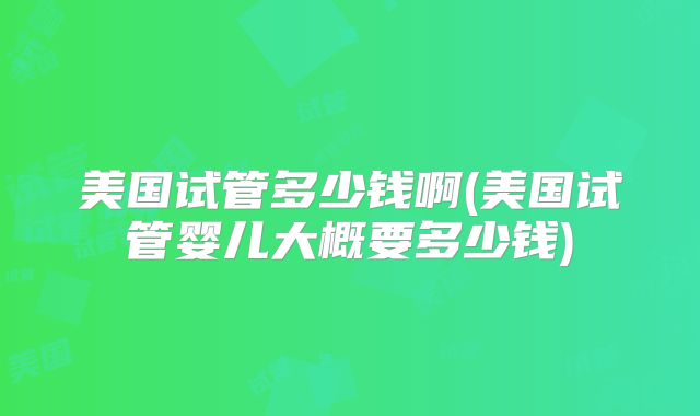 美国试管多少钱啊(美国试管婴儿大概要多少钱)