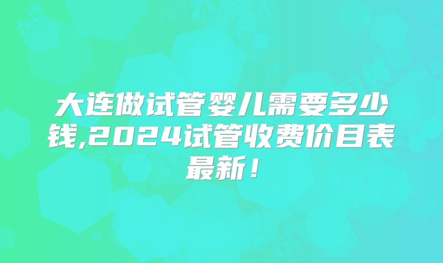 大连做试管婴儿需要多少钱,2024试管收费价目表最新！