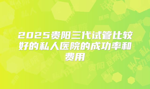 2025贵阳三代试管比较好的私人医院的成功率和费用