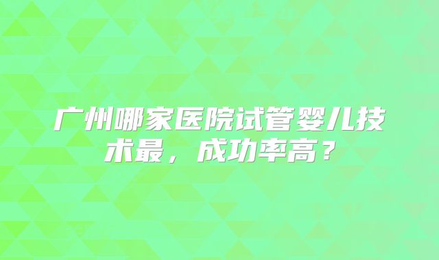 广州哪家医院试管婴儿技术最,成功率高?