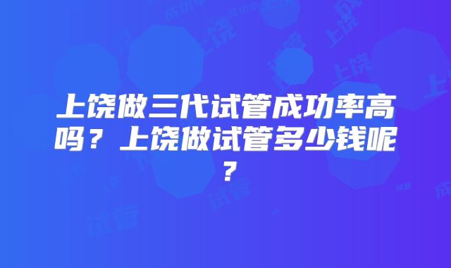 上饶做三代试管成功率高吗？上饶做试管多少钱呢？